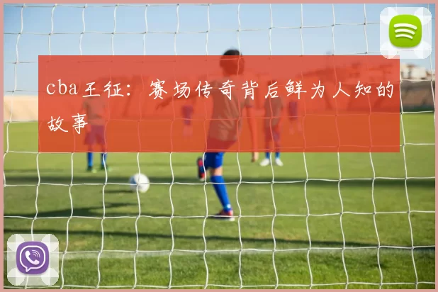 cba王征：赛场传奇背后鲜为人知的故事