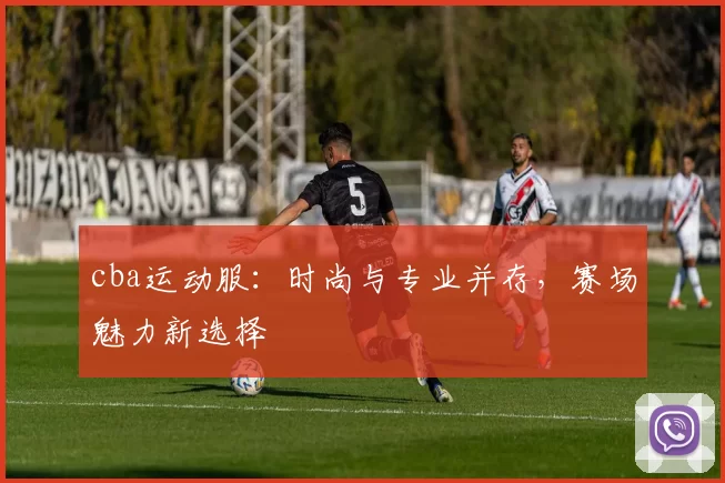 cba运动服：时尚与专业并存，赛场魅力新选择